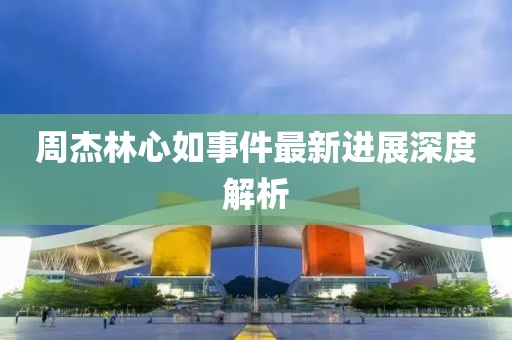 周杰林心如事件最新進(jìn)展深度解析