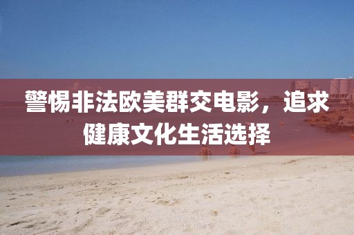 警惕非法歐美群交電影，追求健康文化生活選擇