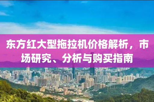 東方紅大型拖拉機價格解析，市場研究、分析與購買指南