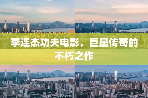 李連杰功夫電影，巨星傳奇的不朽之作