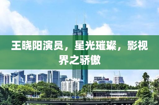 王曉陽演員，星光璀璨，影視界之驕傲
