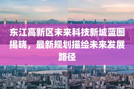 東江高新區(qū)未來科技新城藍(lán)圖揭曉，最新規(guī)劃描繪未來發(fā)展路徑