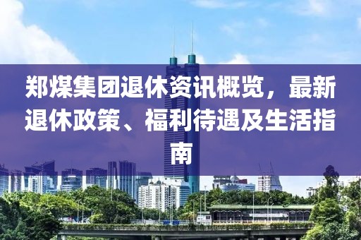鄭煤集團退休資訊概覽，最新退休政策、福利待遇及生活指南