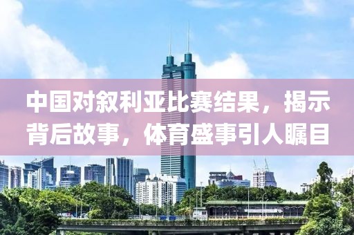中國對(duì)敘利亞比賽結(jié)果，揭示背后故事，體育盛事引人矚目