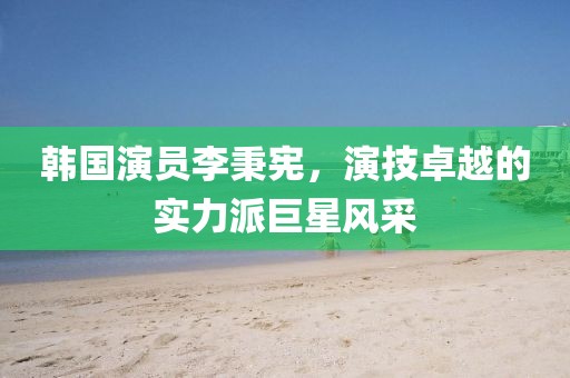 韓國演員李秉憲，演技卓越的實(shí)力派巨星風(fēng)采