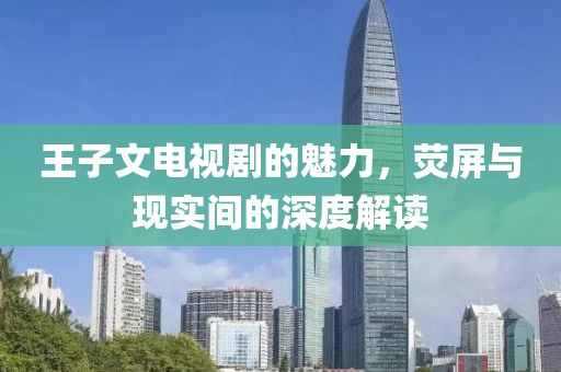 王子文電視劇的魅力，熒屏與現(xiàn)實(shí)間的深度解讀