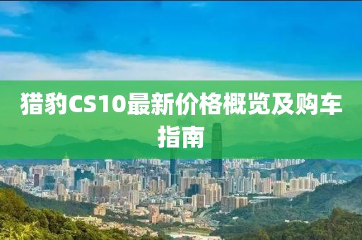 獵豹CS10最新價(jià)格概覽及購(gòu)車指南