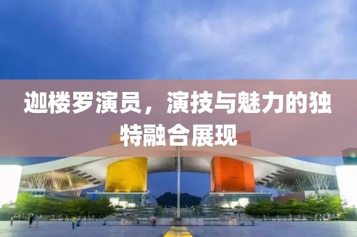 迦樓羅演員，演技與魅力的獨(dú)特融合展現(xiàn)
