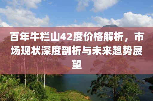 百年牛欄山42度價格解析，市場現(xiàn)狀深度剖析與未來趨勢展望