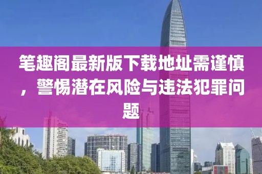 筆趣閣最新版下載地址需謹(jǐn)慎，警惕潛在風(fēng)險(xiǎn)與違法犯罪問(wèn)題