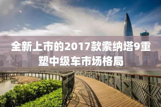 全新上市的2017款索納塔9重塑中級車市場格局