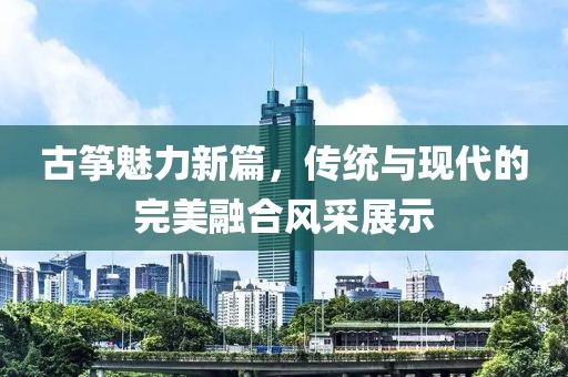 古箏魅力新篇，傳統(tǒng)與現(xiàn)代的完美融合風(fēng)采展示