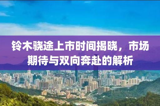 鈴木驍途上市時(shí)間揭曉，市場(chǎng)期待與雙向奔赴的解析