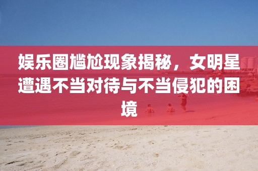娛樂圈尷尬現(xiàn)象揭秘，女明星遭遇不當(dāng)對(duì)待與不當(dāng)侵犯的困境
