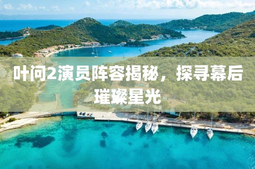 葉問2演員陣容揭秘，探尋幕后璀璨星光