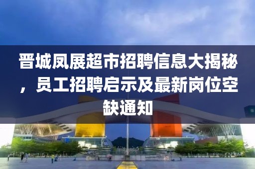 晉城鳳展超市招聘信息大揭秘，員工招聘啟示及最新崗位空缺通知
