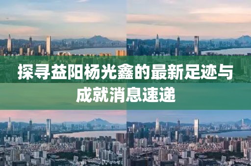 探尋益陽(yáng)楊光鑫的最新足跡與成就消息速遞