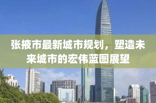 張掖市最新城市規(guī)劃，塑造未來城市的宏偉藍(lán)圖展望