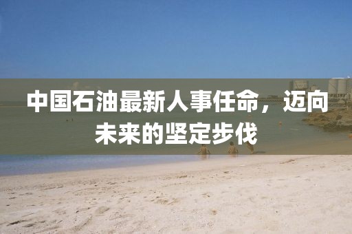 中國石油最新人事任命，邁向未來的堅定步伐