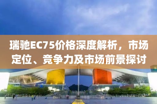 瑞馳EC75價格深度解析，市場定位、競爭力及市場前景探討