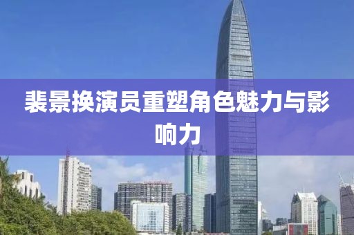 裴景換演員重塑角色魅力與影響力