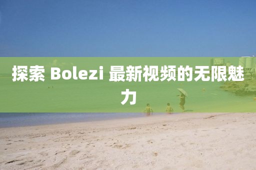 探索 Bolezi 最新視頻的無限魅力
