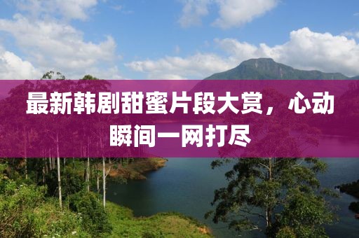 最新韓劇甜蜜片段大賞，心動(dòng)瞬間一網(wǎng)打盡