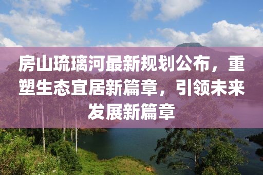 房山琉璃河最新規(guī)劃公布，重塑生態(tài)宜居新篇章，引領未來發(fā)展新篇章