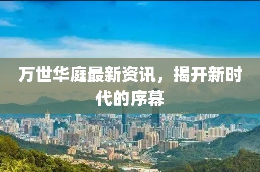 萬(wàn)世華庭最新資訊，揭開新時(shí)代的序幕