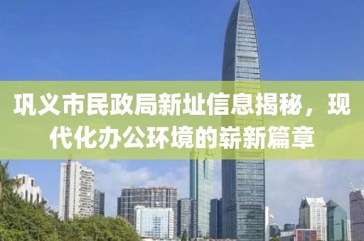 鞏義市民政局新址信息揭秘，現(xiàn)代化辦公環(huán)境的嶄新篇章