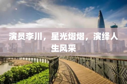 演員李川，星光熠熠，演繹人生風(fēng)采