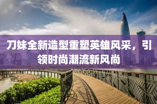 刀妹全新造型重塑英雄風(fēng)采，引領(lǐng)時尚潮流新風(fēng)尚