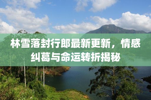 林雪落封行郎最新更新，情感糾葛與命運轉(zhuǎn)折揭秘