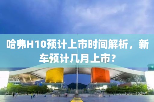 哈弗H10預(yù)計上市時間解析，新車預(yù)計幾月上市？