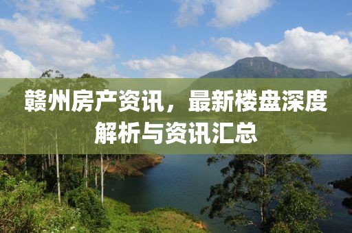 贛州房產(chǎn)資訊，最新樓盤深度解析與資訊匯總