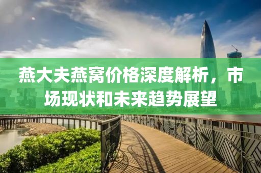 燕大夫燕窩價(jià)格深度解析，市場現(xiàn)狀和未來趨勢展望