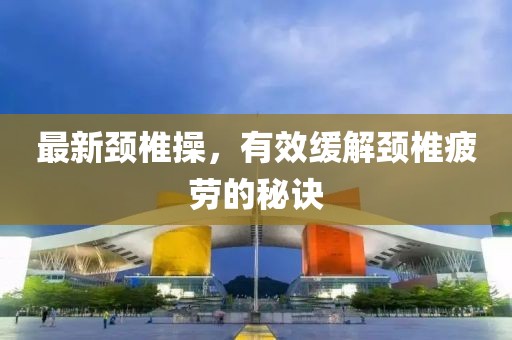 最新頸椎操，有效緩解頸椎疲勞的秘訣