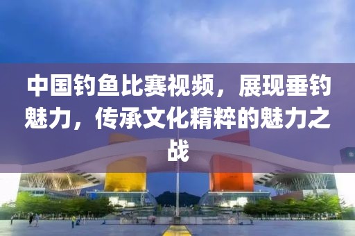 中國釣魚比賽視頻，展現(xiàn)垂釣魅力，傳承文化精粹的魅力之戰(zhàn)