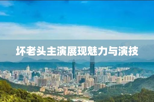 壞老頭主演展現(xiàn)魅力與演技