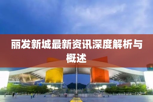 麗發(fā)新城最新資訊深度解析與概述