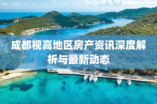 成都視高地區(qū)房產(chǎn)資訊深度解析與最新動態(tài)